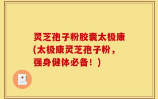 灵芝孢子粉胶囊太极康(太极康灵芝孢子粉，强身健体必备！)