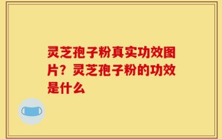 灵芝孢子粉真实功效图片？灵芝孢子粉的功效是什么