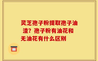 灵芝孢子粉提取孢子油 渣？孢子粉有油花和无油花有什么区别