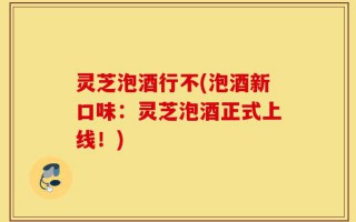 灵芝泡酒行不(泡酒新口味：灵芝泡酒正式上线！)