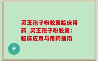 灵芝孢子粉胶囊临床用药_灵芝孢子粉胶囊：临床应用与用药指南