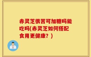 赤灵芝很苦可加糖吗能吃吗(赤灵芝如何搭配食用更健康？)