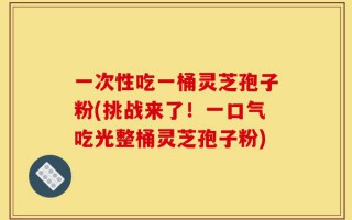一次性吃一桶灵芝孢子粉(挑战来了！一口气吃光整桶灵芝孢子粉)