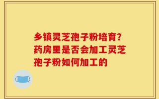 乡镇灵芝孢子粉培育？药房里是否会加工灵芝孢子粉如何加工的
