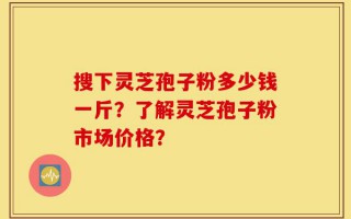 搜下灵芝孢子粉多少钱一斤？了解灵芝孢子粉市场价格？