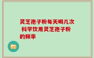 灵芝孢子粉每天喝几次 科学饮用灵芝孢子粉的频率