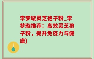 李梦璇灵芝孢子粉_李梦璇推荐：高效灵芝孢子粉，提升免疫力与健康)