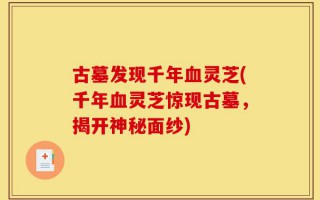 古墓发现千年血灵芝(千年血灵芝惊现古墓，揭开神秘面纱)