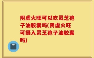 阴虚火旺可以吃灵芝孢子油胶囊吗(阴虚火旺可摄入灵芝孢子油胶囊吗)
