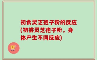初食灵芝孢子粉的反应(初尝灵芝孢子粉，身体产生不同反应)