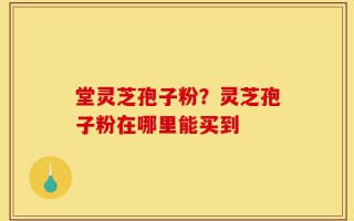 堂灵芝孢子粉？灵芝孢子粉在哪里能买到