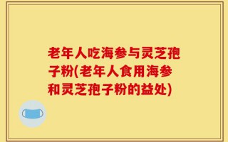 老年人吃海参与灵芝孢子粉(老年人食用海参和灵芝孢子粉的益处)