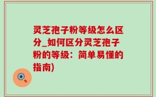 灵芝孢子粉等级怎么区分_如何区分灵芝孢子粉的等级：简单易懂的指南)