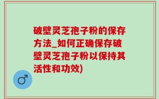 破壁灵芝孢子粉的保存方法_如何正确保存破壁灵芝孢子粉以保持其活性和功效)
