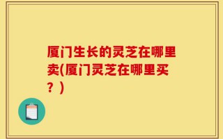 厦门生长的灵芝在哪里卖(厦门灵芝在哪里买？)