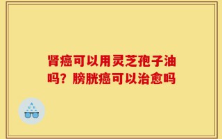 肾癌可以用灵芝孢子油吗？膀胱癌可以治愈吗