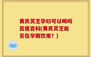 黄芪灵芝孕妇可以喝吗百度百科(黄芪灵芝能否在孕期饮用？)