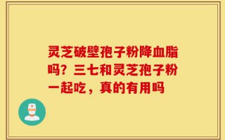灵芝破壁孢子粉降血脂吗？三七和灵芝孢子粉一起吃，真的有用吗