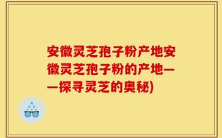 安徽灵芝孢子粉产地安徽灵芝孢子粉的产地——探寻灵芝的奥秘)