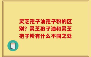 灵芝孢子油孢子粉的区别？灵芝孢子油和灵芝孢子粉有什么不同之处