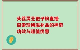 头茬灵芝孢子粉直播 探索珍稀滋补品的神奇功效与超值优惠