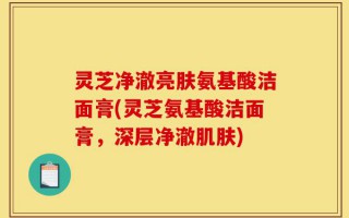 灵芝净澈亮肤氨基酸洁面膏(灵芝氨基酸洁面膏，深层净澈肌肤)