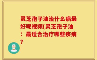 灵芝孢子油治什么病最好呢视频(灵芝孢子油：最适合治疗哪些疾病？