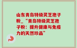 山东青岛特级灵芝孢子粉_“青岛特级灵芝孢子粉：提升健康与免疫力的天然珍品”