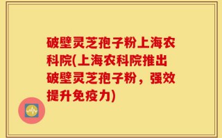 破壁灵芝孢子粉上海农科院(上海农科院推出破壁灵芝孢子粉，强效提升免疫力)