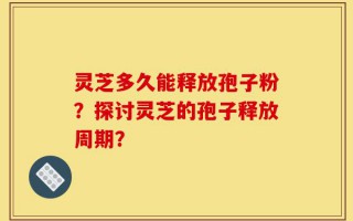 灵芝多久能释放孢子粉？探讨灵芝的孢子释放周期？