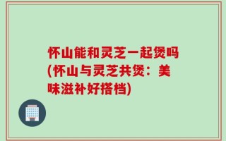 怀山能和灵芝一起煲吗(怀山与灵芝共煲：美味滋补好搭档)