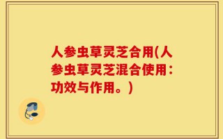 人参虫草灵芝合用(人参虫草灵芝混合使用：功效与作用。)