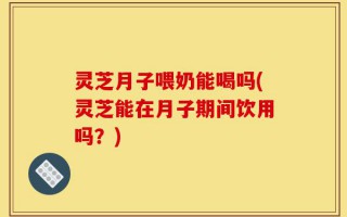灵芝月子喂奶能喝吗(灵芝能在月子期间饮用吗？)