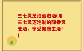 三七灵芝泡酒泡酒(用三七灵芝泡制的醇香灵芝酒，享受健康生活！)