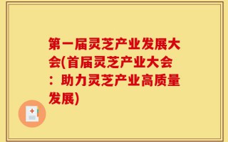 第一届灵芝产业发展大会(首届灵芝产业大会：助力灵芝产业高质量发展)