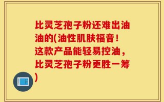 比灵芝孢子粉还难出油油的(油性肌肤福音！这款产品能轻易控油，比灵芝孢子粉更胜一筹)