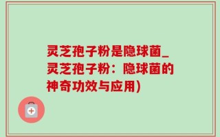 灵芝孢子粉是隐球菌_灵芝孢子粉：隐球菌的神奇功效与应用)