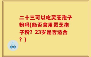 二十三可以吃灵芝孢子粉吗(能否食用灵芝孢子粉？23岁是否适合？)