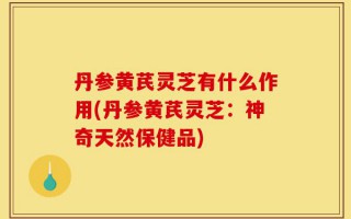 丹参黄芪灵芝有什么作用(丹参黄芪灵芝：神奇天然保健品)