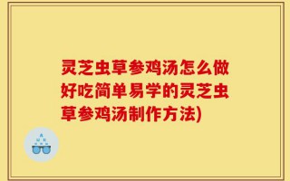 灵芝虫草参鸡汤怎么做好吃简单易学的灵芝虫草参鸡汤制作方法)