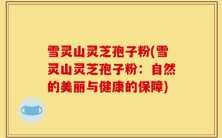 雪灵山灵芝孢子粉(雪灵山灵芝孢子粉：自然的美丽与健康的保障)
