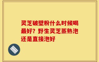 灵芝破壁粉什么时候喝最好？野生灵芝蒸熟泡还是直接泡好