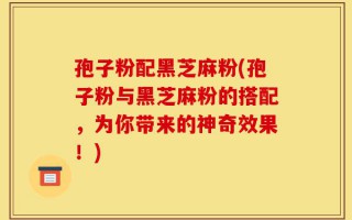 孢子粉配黑芝麻粉(孢子粉与黑芝麻粉的搭配，为你带来的神奇效果！)