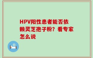 HPV阳性患者能否依赖灵芝孢子粉？看专家怎么说