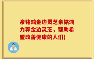余铭鸿金边灵芝余铭鸿力荐金边灵芝，帮助希望改善健康的人们)