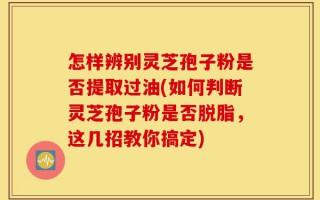 怎样辨别灵芝孢子粉是否提取过油(如何判断灵芝孢子粉是否脱脂，这几招教你搞定)