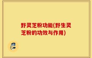 野灵芝粉功能(野生灵芝粉的功效与作用)