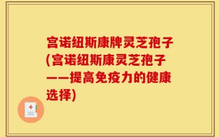 宫诺纽斯康牌灵芝孢子(宫诺纽斯康灵芝孢子——提高免疫力的健康选择)