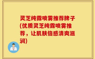 灵芝纯露喷雾推荐牌子(优质灵芝纯露喷雾推荐，让肌肤倍感清爽滋润)