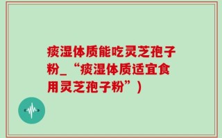 痰湿体质能吃灵芝孢子粉_“痰湿体质适宜食用灵芝孢子粉”)